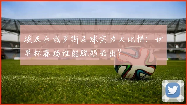 埃及和俄罗斯足球实力大比拼：世界杯赛场谁能脱颖而出？