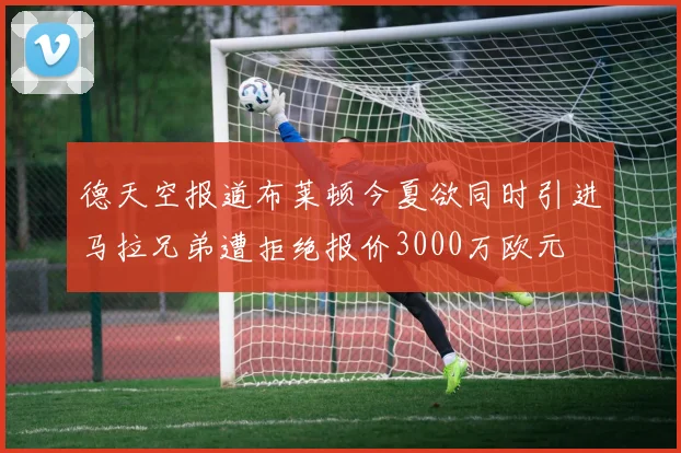 德天空报道布莱顿今夏欲同时引进马拉兄弟遭拒绝报价3000万欧元