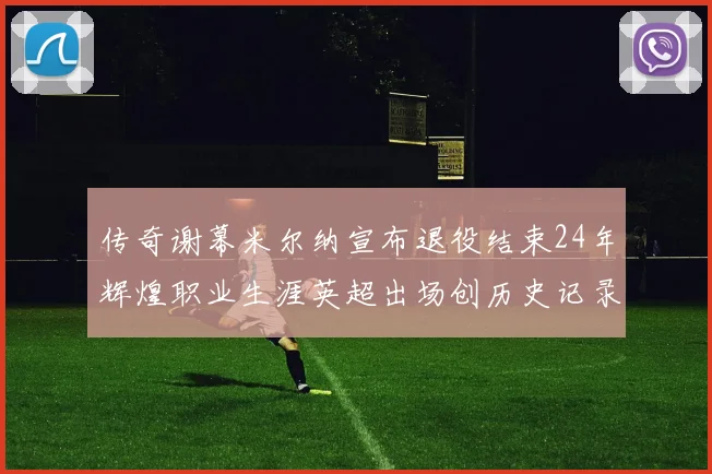 传奇谢幕米尔纳宣布退役结束24年辉煌职业生涯英超出场创历史记录